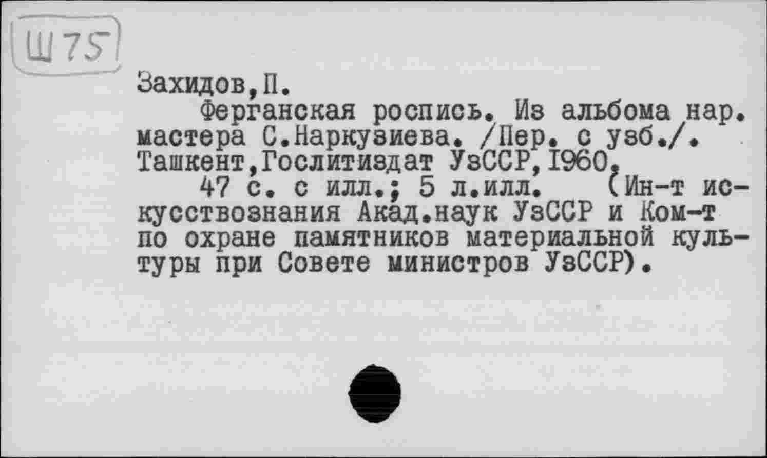 ﻿Заходов,П.
Ферганская роспись. Из альбома нар. мастера С.Наркузиева. /Пер. с узб./. Ташкент,Гослитиздат УзССР,I960.
47 с. с илл.; 5 л.илл. (Ин-т искусствознания Акад.наук УзССР и Ком-т по охране памятников материальной культуры при Совете министров УзССР).